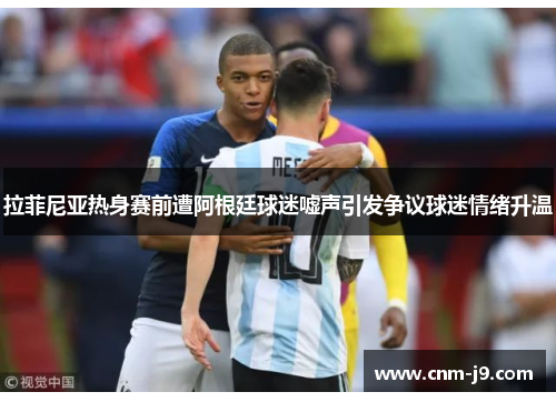 拉菲尼亚热身赛前遭阿根廷球迷嘘声引发争议球迷情绪升温