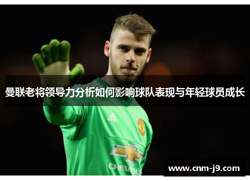 曼联老将领导力分析如何影响球队表现与年轻球员成长