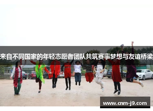 来自不同国家的年轻志愿者团队共筑赛事梦想与友谊桥梁