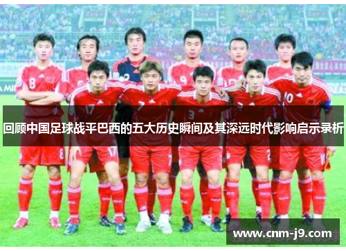 回顾中国足球战平巴西的五大历史瞬间及其深远时代影响启示录析 回顾中国足球战平巴西的五大历史瞬间及其深远时代影响启示录析