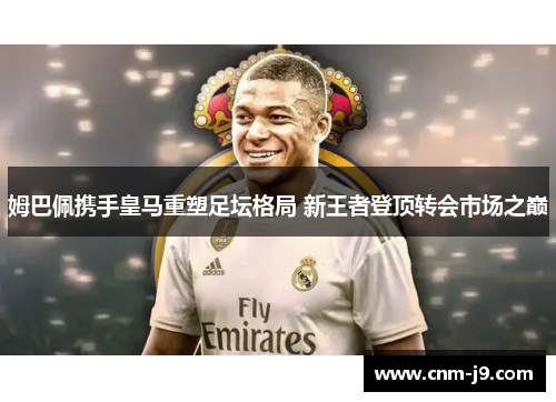 姆巴佩携手皇马重塑足坛格局 新王者登顶转会市场之巅