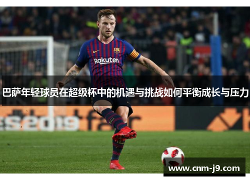 巴萨年轻球员在超级杯中的机遇与挑战如何平衡成长与压力