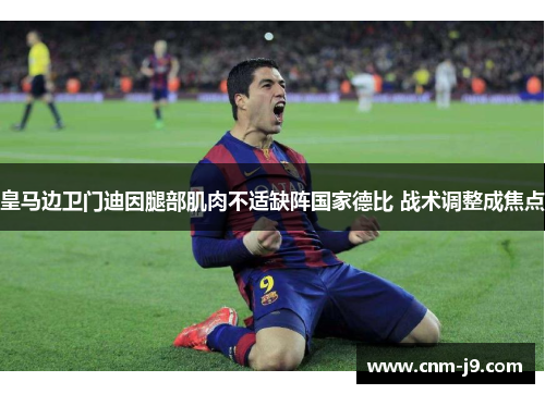 皇马边卫门迪因腿部肌肉不适缺阵国家德比 战术调整成焦点 皇马边卫门迪因腿部肌肉不适缺阵国家德比 战术调整成焦点