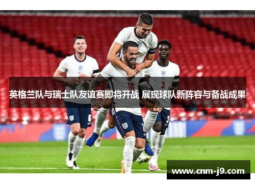 英格兰队与瑞士队友谊赛即将开战 展现球队新阵容与备战成果