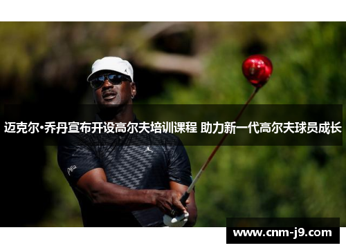 迈克尔·乔丹宣布开设高尔夫培训课程 助力新一代高尔夫球员成长 迈克尔·乔丹宣布开设高尔夫培训课程 助力新一代高尔夫球员成长