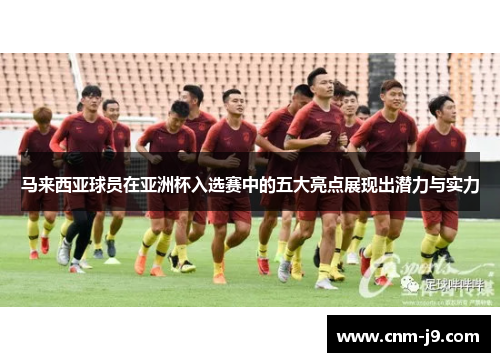 马来西亚球员在亚洲杯入选赛中的五大亮点展现出潜力与实力 马来西亚球员在亚洲杯入选赛中的五大亮点展现出潜力与实力