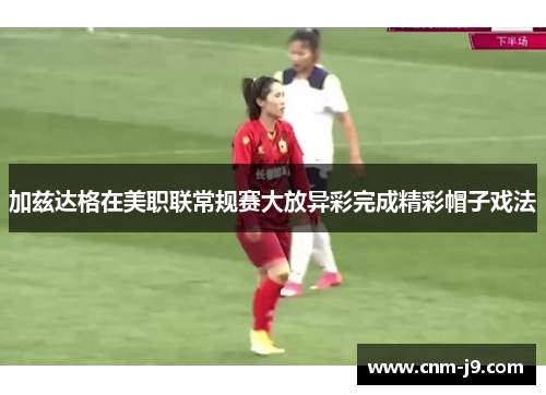 加兹达格在美职联常规赛大放异彩完成精彩帽子戏法 加兹达格在美职联常规赛大放异彩完成精彩帽子戏法